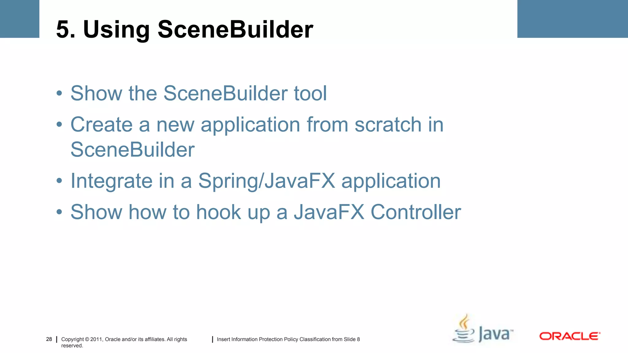 5. Using SceneBuilder

     • Show the SceneBuilder tool
     • Create a new application from scratch in
       SceneBuilder
     • Integrate in a Spring/JavaFX application
     • Show how to hook up a JavaFX Controller




28   Copyright © 2011, Oracle and/or its affiliates. All rights   Insert Information Protection Policy Classification from Slide 8
     reserved.
 