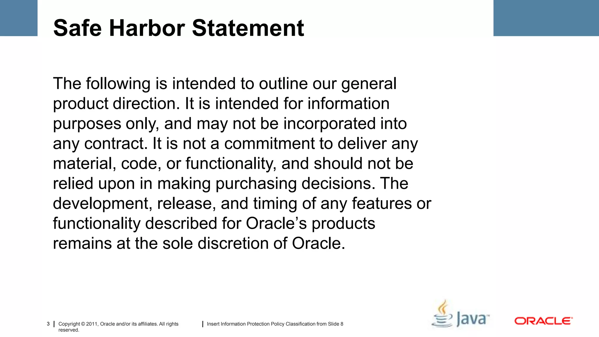 Safe Harbor Statement

    The following is intended to outline our general
    product direction. It is intended for information
    purposes only, and may not be incorporated into
    any contract. It is not a commitment to deliver any
    material, code, or functionality, and should not be
    relied upon in making purchasing decisions. The
    development, release, and timing of any features or
    functionality described for Oracle’s products
    remains at the sole discretion of Oracle.



3   Copyright © 2011, Oracle and/or its affiliates. All rights   Insert Information Protection Policy Classification from Slide 8
    reserved.
 