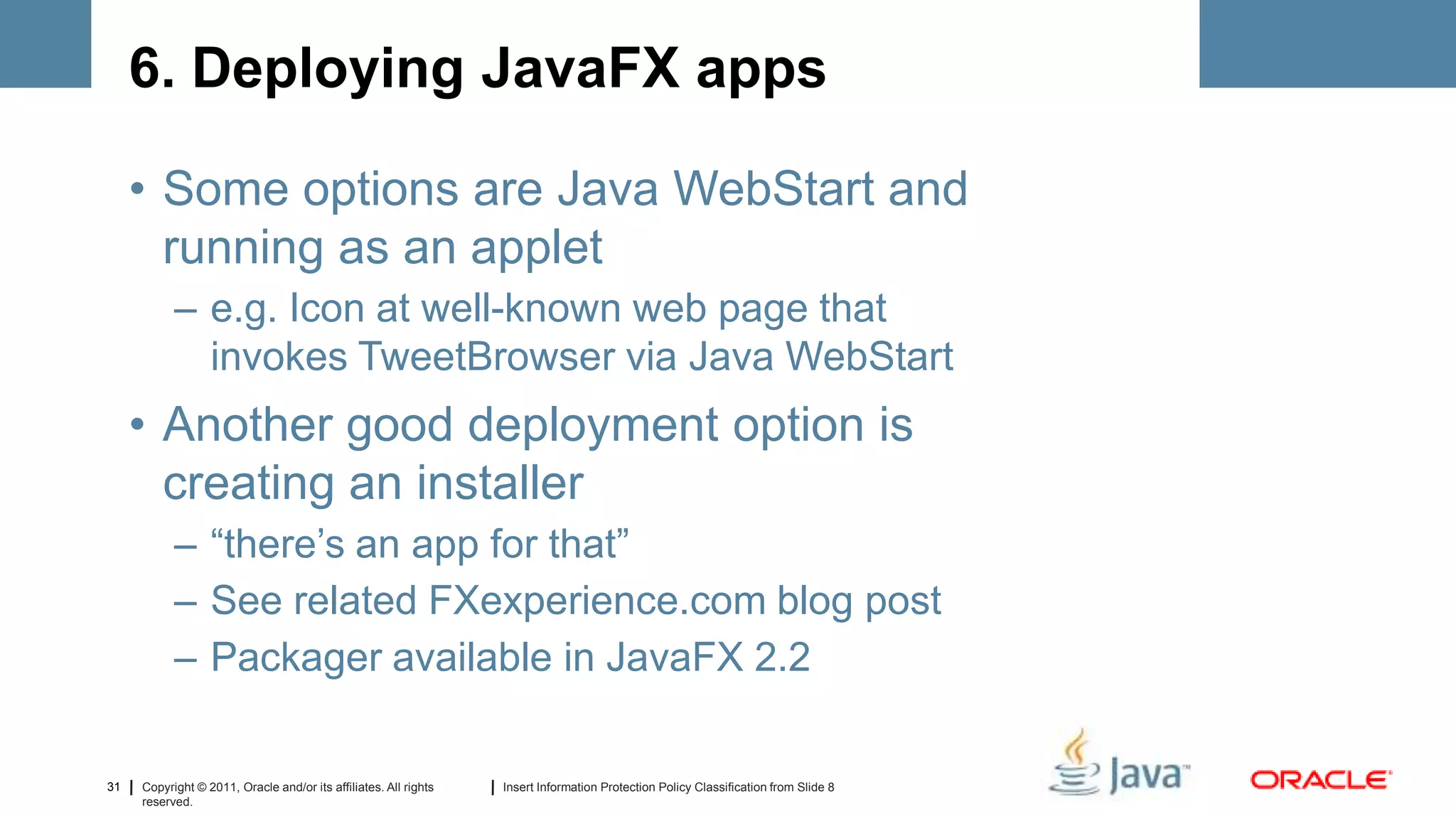6. Deploying JavaFX apps

     • Some options are Java WebStart and
       running as an applet
           – e.g. Icon at well-known web page that
             invokes TweetBrowser via Java WebStart
     • Another good deployment option is
       creating an installer
           – “there’s an app for that”
           – See related FXexperience.com blog post
           – Packager available in JavaFX 2.2

31   Copyright © 2011, Oracle and/or its affiliates. All rights   Insert Information Protection Policy Classification from Slide 8
     reserved.
 
