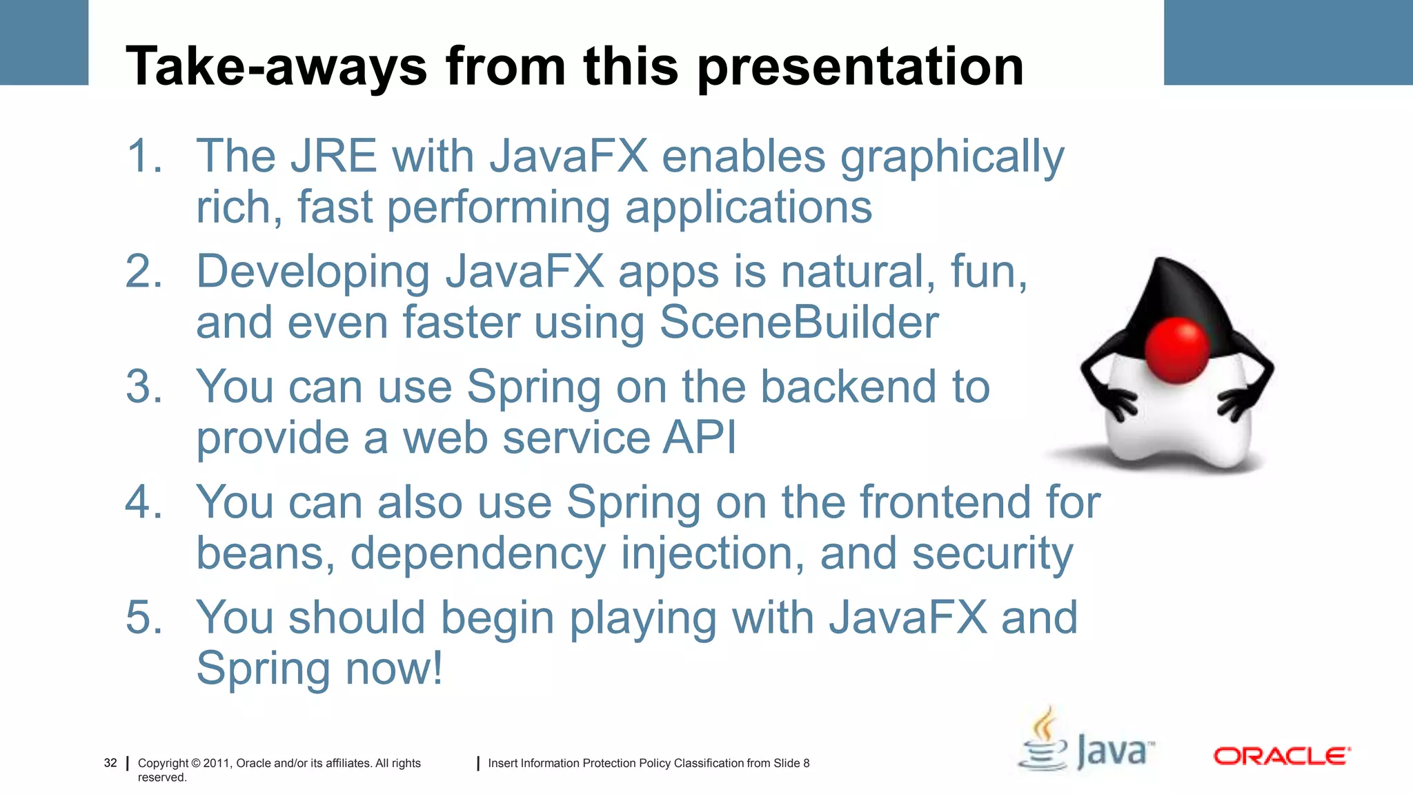 Take-aways from this presentation
     1. The JRE with JavaFX enables graphically
        rich, fast performing applications
     2. Developing JavaFX apps is natural, fun,
        and even faster using SceneBuilder
     3. You can use Spring on the backend to
        provide a web service API
     4. You can also use Spring on the frontend for
        beans, dependency injection, and security
     5. You should begin playing with JavaFX and
        Spring now!
32   Copyright © 2011, Oracle and/or its affiliates. All rights   Insert Information Protection Policy Classification from Slide 8
     reserved.
 