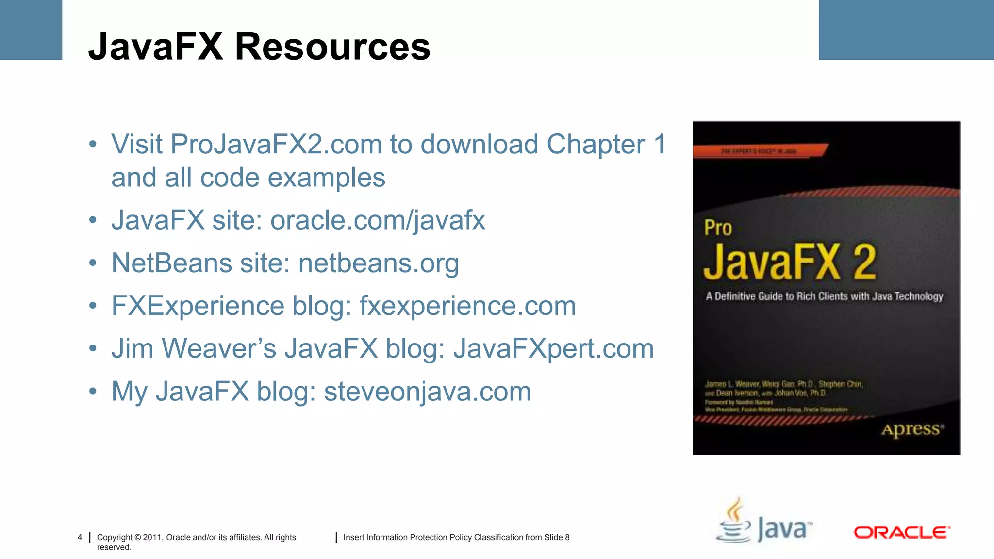 JavaFX Resources

    • Visit ProJavaFX2.com to download Chapter 1
      and all code examples
    • JavaFX site: oracle.com/javafx
    • NetBeans site: netbeans.org
    • FXExperience blog: fxexperience.com
    • Jim Weaver’s JavaFX blog: JavaFXpert.com
    • My JavaFX blog: steveonjava.com




4   Copyright © 2011, Oracle and/or its affiliates. All rights   Insert Information Protection Policy Classification from Slide 8
    reserved.
 