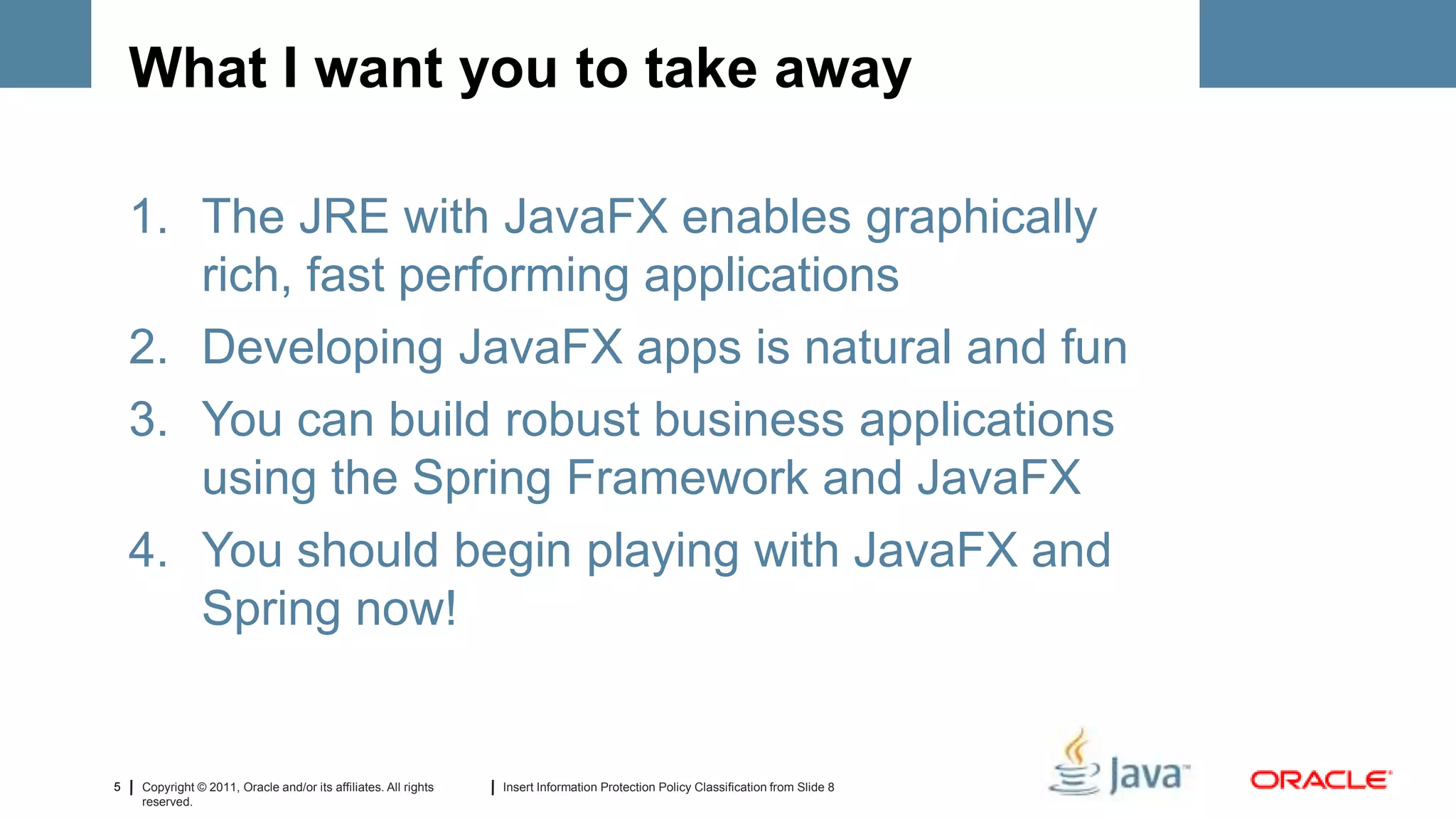 What I want you to take away

    1. The JRE with JavaFX enables graphically
       rich, fast performing applications
    2. Developing JavaFX apps is natural and fun
    3. You can build robust business applications
       using the Spring Framework and JavaFX
    4. You should begin playing with JavaFX and
       Spring now!


5   Copyright © 2011, Oracle and/or its affiliates. All rights   Insert Information Protection Policy Classification from Slide 8
    reserved.
 