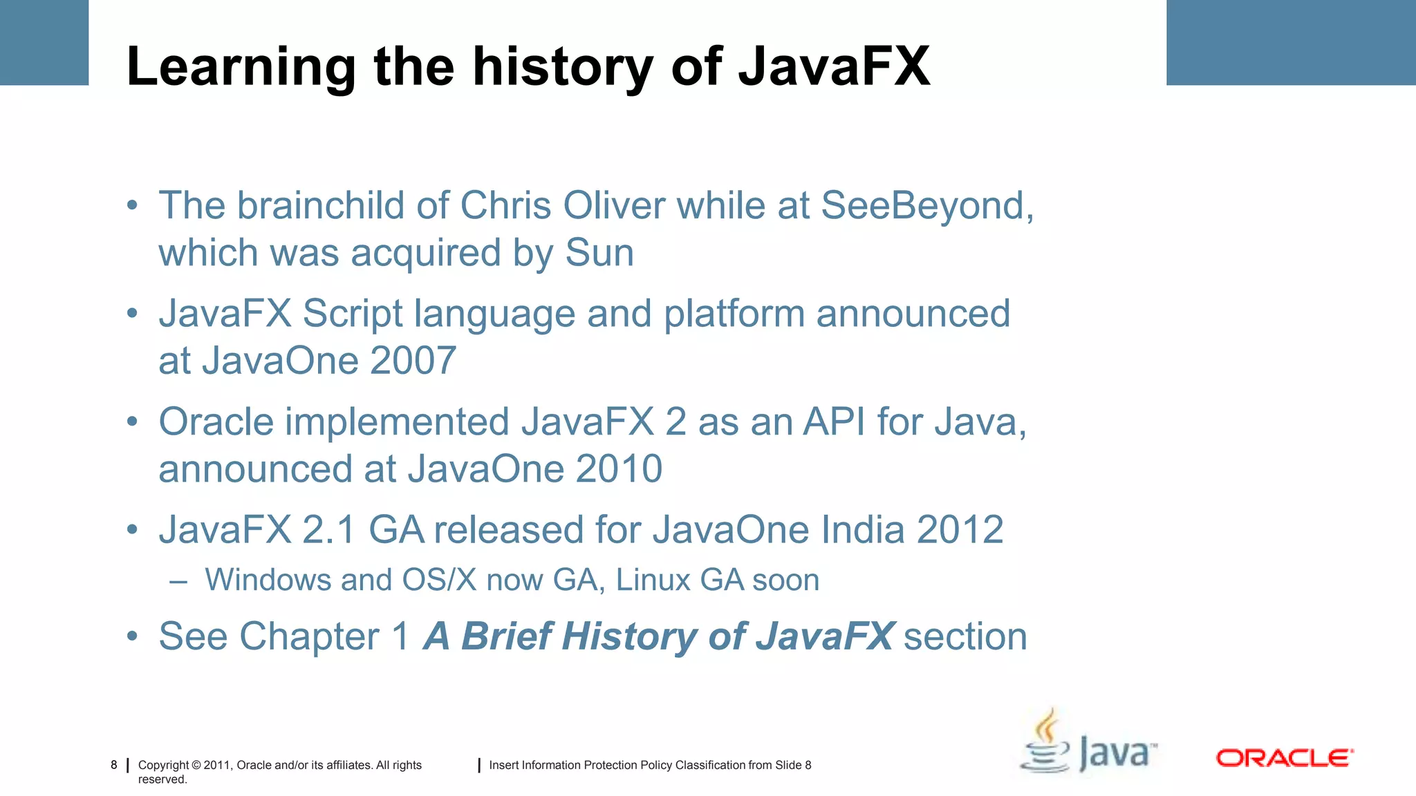 Learning the history of JavaFX

    • The brainchild of Chris Oliver while at SeeBeyond,
      which was acquired by Sun
    • JavaFX Script language and platform announced
      at JavaOne 2007
    • Oracle implemented JavaFX 2 as an API for Java,
      announced at JavaOne 2010
    • JavaFX 2.1 GA released for JavaOne India 2012
          – Windows and OS/X now GA, Linux GA soon
    • See Chapter 1 A Brief History of JavaFX section


8   Copyright © 2011, Oracle and/or its affiliates. All rights   Insert Information Protection Policy Classification from Slide 8
    reserved.
 