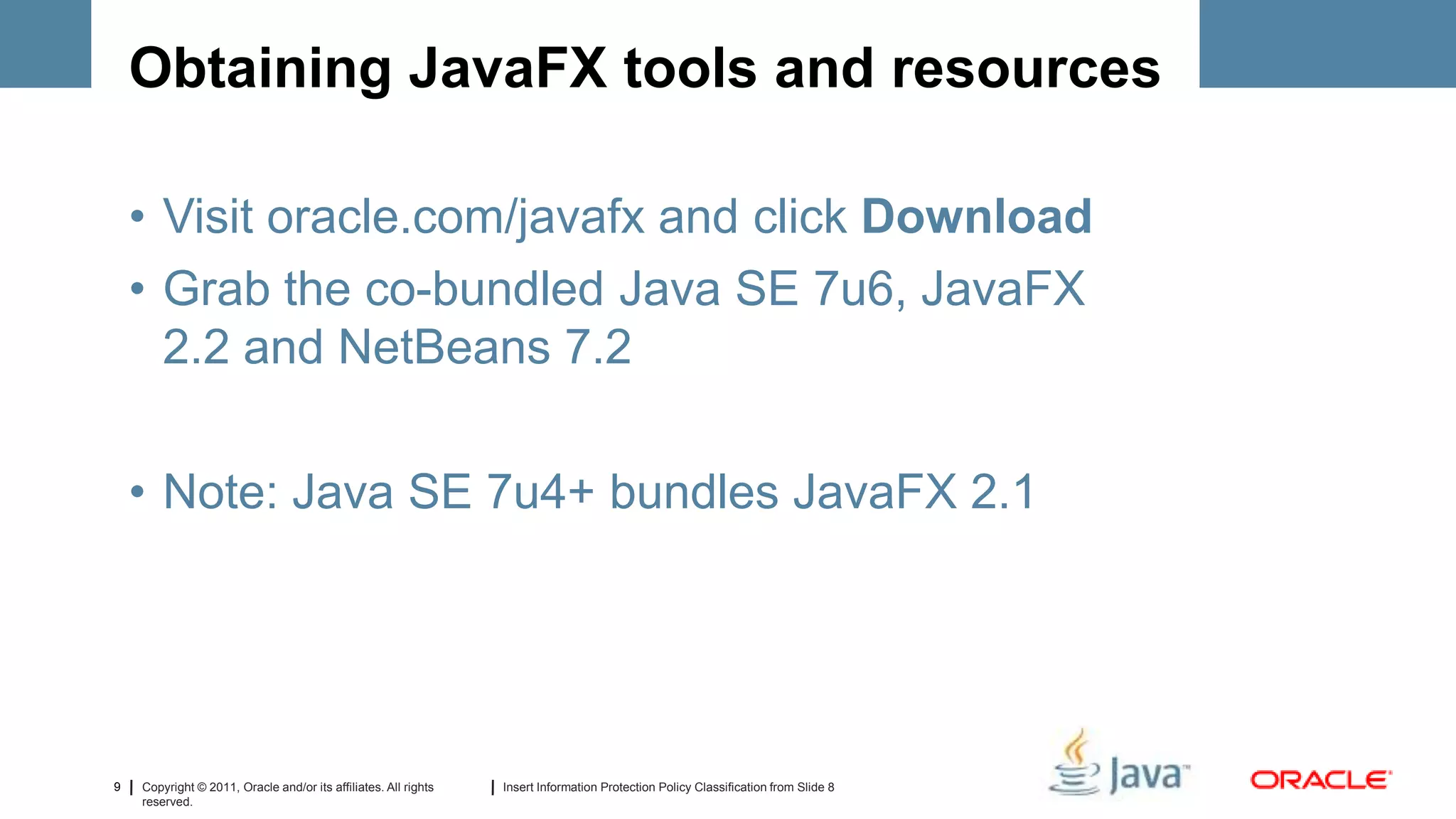 Obtaining JavaFX tools and resources

    • Visit oracle.com/javafx and click Download
    • Grab the co-bundled Java SE 7u6, JavaFX
      2.2 and NetBeans 7.2

    • Note: Java SE 7u4+ bundles JavaFX 2.1




9   Copyright © 2011, Oracle and/or its affiliates. All rights   Insert Information Protection Policy Classification from Slide 8
    reserved.
 
