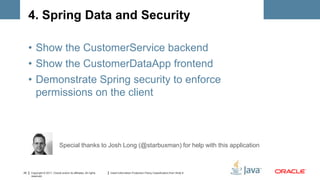 4. Spring Data and Security

     • Show the CustomerService backend
     • Show the CustomerDataApp frontend
     • Demonstrate Spring security to enforce
       permissions on the client



                              Special thanks to Josh Long (@starbuxman) for help with this application



25   Copyright © 2011, Oracle and/or its affiliates. All rights   Insert Information Protection Policy Classification from Slide 8
     reserved.
 