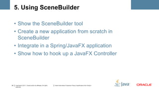 5. Using SceneBuilder

     • Show the SceneBuilder tool
     • Create a new application from scratch in
       SceneBuilder
     • Integrate in a Spring/JavaFX application
     • Show how to hook up a JavaFX Controller




28   Copyright © 2011, Oracle and/or its affiliates. All rights   Insert Information Protection Policy Classification from Slide 8
     reserved.
 