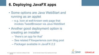 6. Deploying JavaFX apps

     • Some options are Java WebStart and
       running as an applet
           – e.g. Icon at well-known web page that
             invokes TweetBrowser via Java WebStart
     • Another good deployment option is
       creating an installer
           – “there’s an app for that”
           – See related FXexperience.com blog post
           – Packager available in JavaFX 2.2

31   Copyright © 2011, Oracle and/or its affiliates. All rights   Insert Information Protection Policy Classification from Slide 8
     reserved.
 