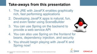 Take-aways from this presentation
     1. The JRE with JavaFX enables graphically
        rich, fast performing applications
     2. Developing JavaFX apps is natural, fun,
        and even faster using SceneBuilder
     3. You can use Spring on the backend to
        provide a web service API
     4. You can also use Spring on the frontend for
        beans, dependency injection, and security
     5. You should begin playing with JavaFX and
        Spring now!
32   Copyright © 2011, Oracle and/or its affiliates. All rights   Insert Information Protection Policy Classification from Slide 8
     reserved.
 
