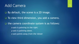  By default, the scene is a 2D image.
 To view third dimension, you add a camera.
 the camera coordinate system is as follows:
x-axis is pointing to the right.
y-axis is pointing down.
z-axis points away from the viewer
Add Camera 13
 