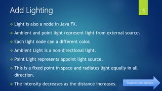 Add Lighting
 Light is also a node in Java FX.
 Ambient and point light represent light from external source.
 Each light node can a different color.
 Ambient Light is a non-directional light.
 Point Light represents appoint light source.
 This is a fixed point in space and radiates light equally in all
direction.
 The intensity decreases as the distance increases. Shapes3D_with_light.java
15
 