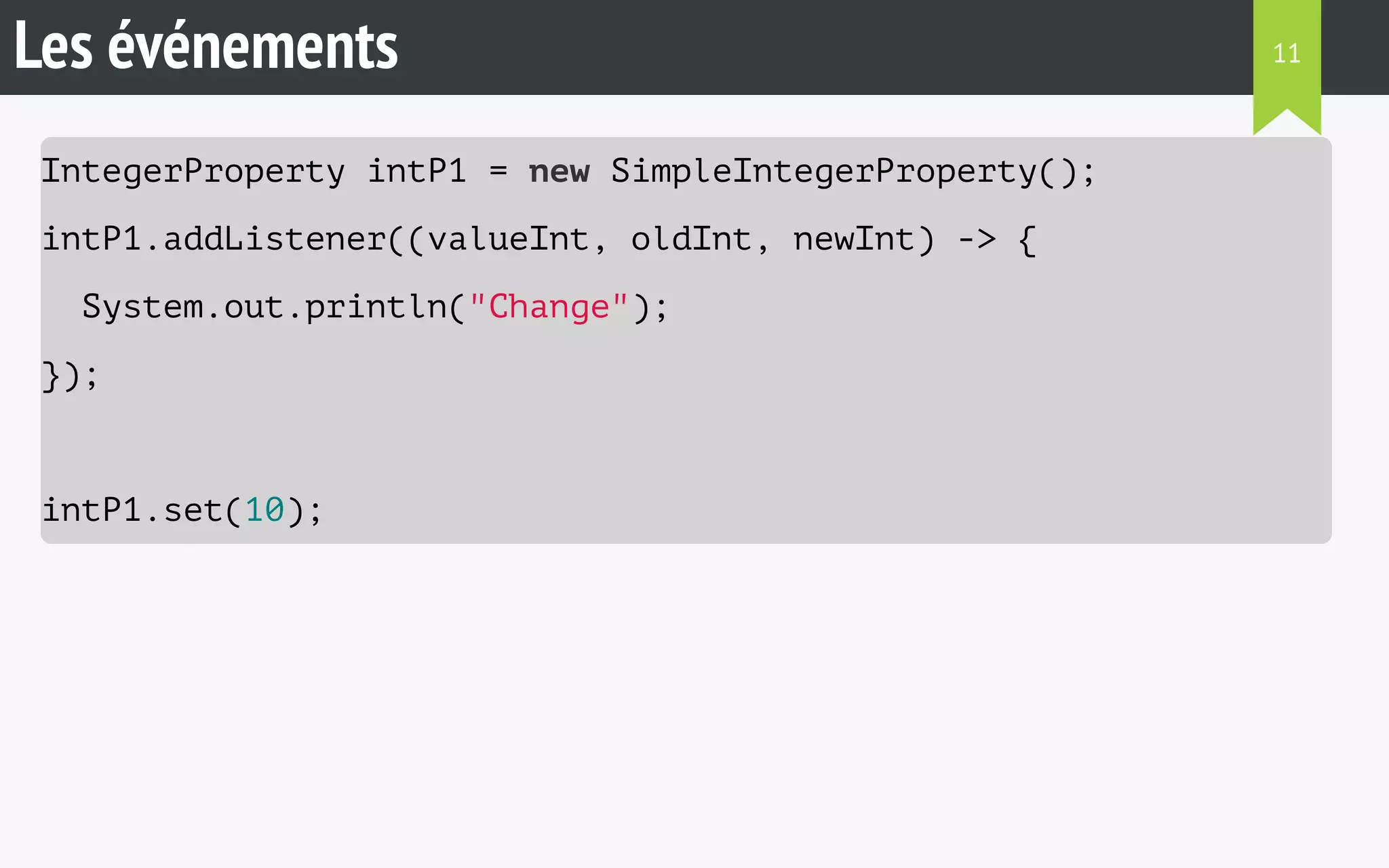 Les événements 
IntegerProperty intP1 = new SimpleIntegerProperty(); 
intP1.addListener((valueInt, oldInt, newInt) -> { 
System.out.println("Change"); 
}); 
intP1.set(10); 
11 
 