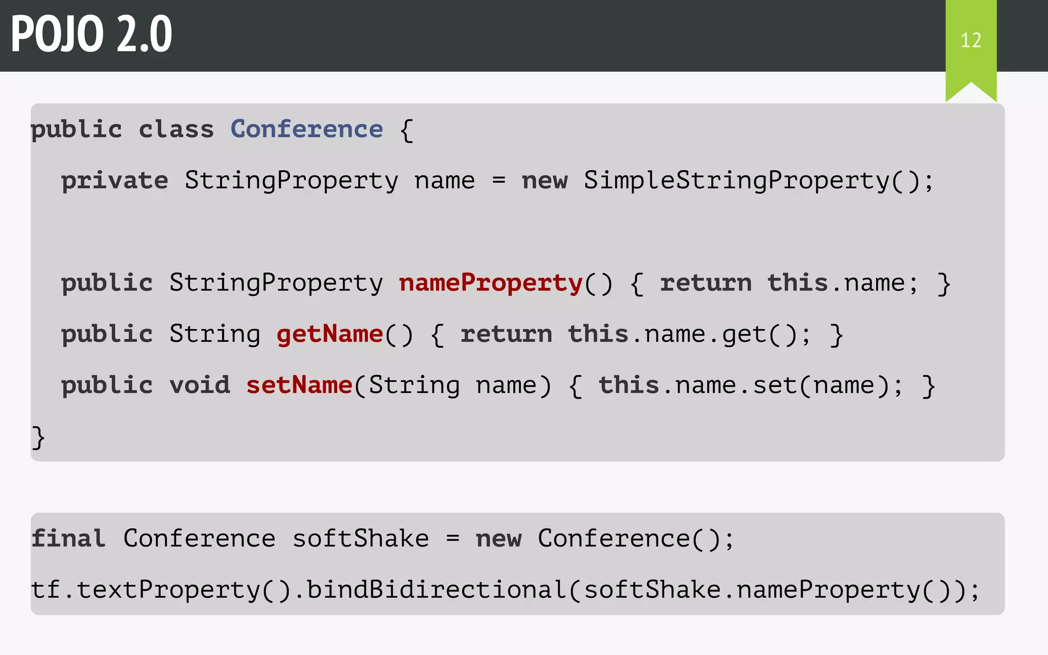 POJO 2.0 
public class Conference { 
private StringProperty name = new SimpleStringProperty(); 
12 
public StringProperty nameProperty() { return this.name; } 
public String getName() { return this.name.get(); } 
public void setName(String name) { this.name.set(name); } 
} 
final Conference softShake = new Conference(); 
tf.textProperty().bindBidirectional(softShake.nameProperty()); 
 