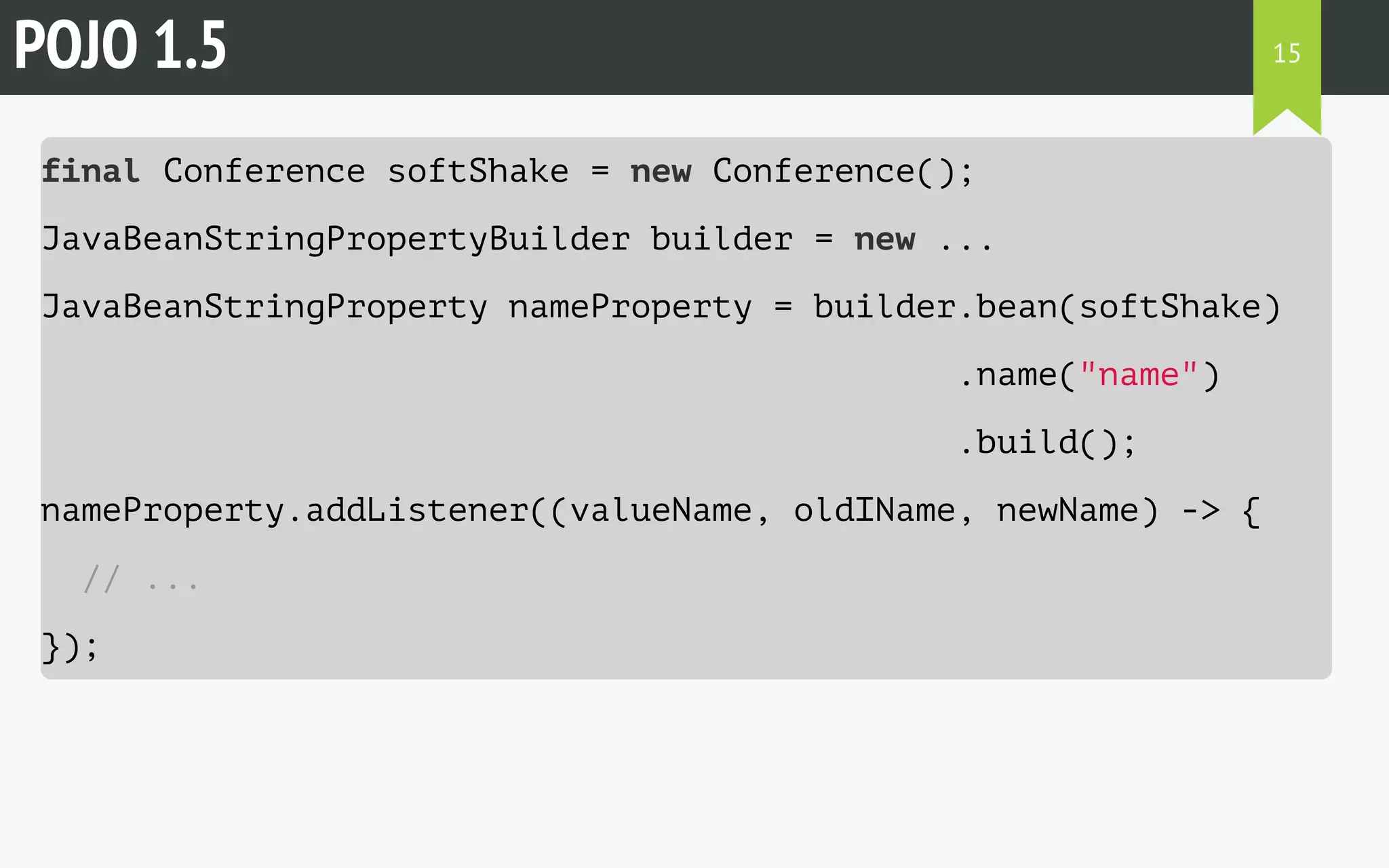 POJO 1.5 
final Conference softShake = new Conference(); 
JavaBeanStringPropertyBuilder builder = new ... 
JavaBeanStringProperty nameProperty = builder.bean(softShake) 
.name("name") 
.build(); 
nameProperty.addListener((valueName, oldIName, newName) -> { 
// ... 
}); 
15 
 