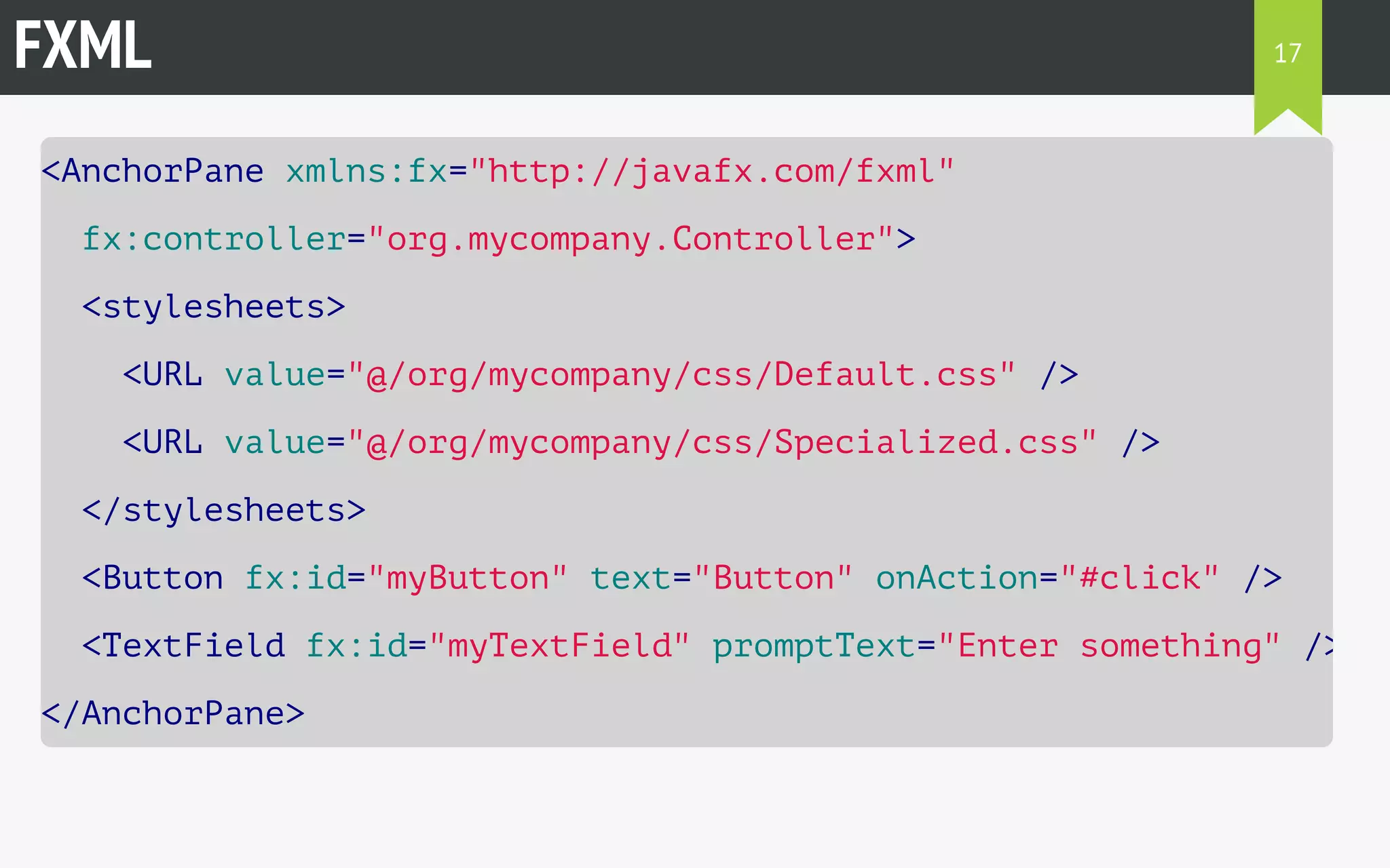 FXML 
<AnchorPane xmlns:fx="http://javafx.com/fxml" 
fx:controller="org.mycompany.Controller"> 
<stylesheets> 
<URL value="@/org/mycompany/css/Default.css" /> 
<URL value="@/org/mycompany/css/Specialized.css" /> 
</stylesheets> 
<Button fx:id="myButton" text="Button" onAction="#click" /> 
<TextField fx:id="myTextField" promptText="Enter something" /> 
</AnchorPane> 
17 
 