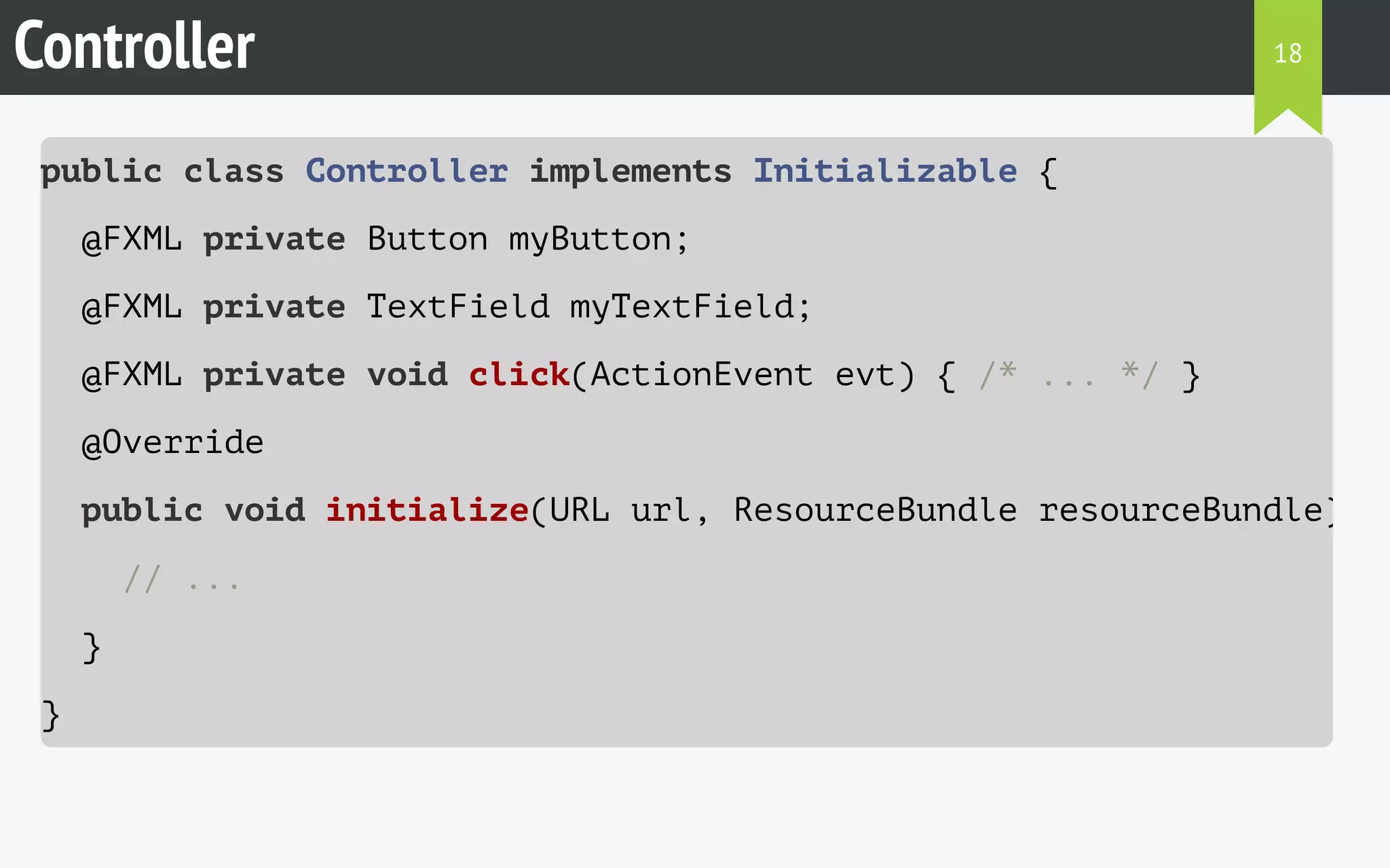 Controller 
public class Controller implements Initializable { 
@FXML private Button myButton; 
@FXML private TextField myTextField; 
@FXML private void click(ActionEvent evt) { /* ... */ } 
@Override 
public void initialize(URL url, ResourceBundle resourceBundle) 
// ... 
} 
} 
18 
 