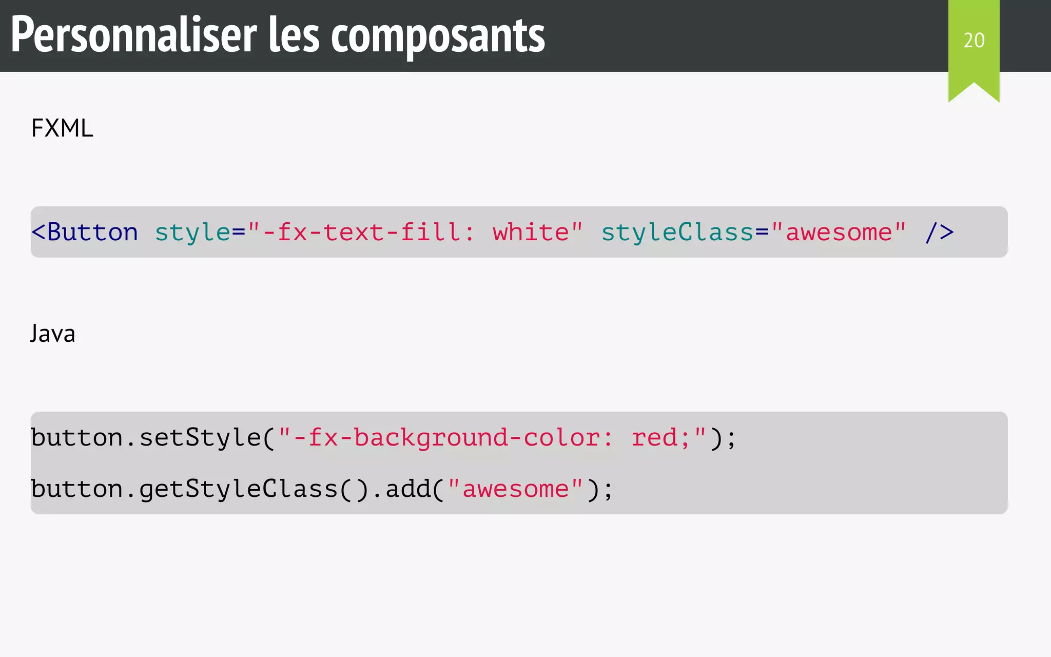Personnaliser les composants 
FXML 
<Button style="-fx-text-fill: white" styleClass="awesome" /> 
Java 
button.setStyle("-fx-background-color: red;"); 
button.getStyleClass().add("awesome"); 
20 
 