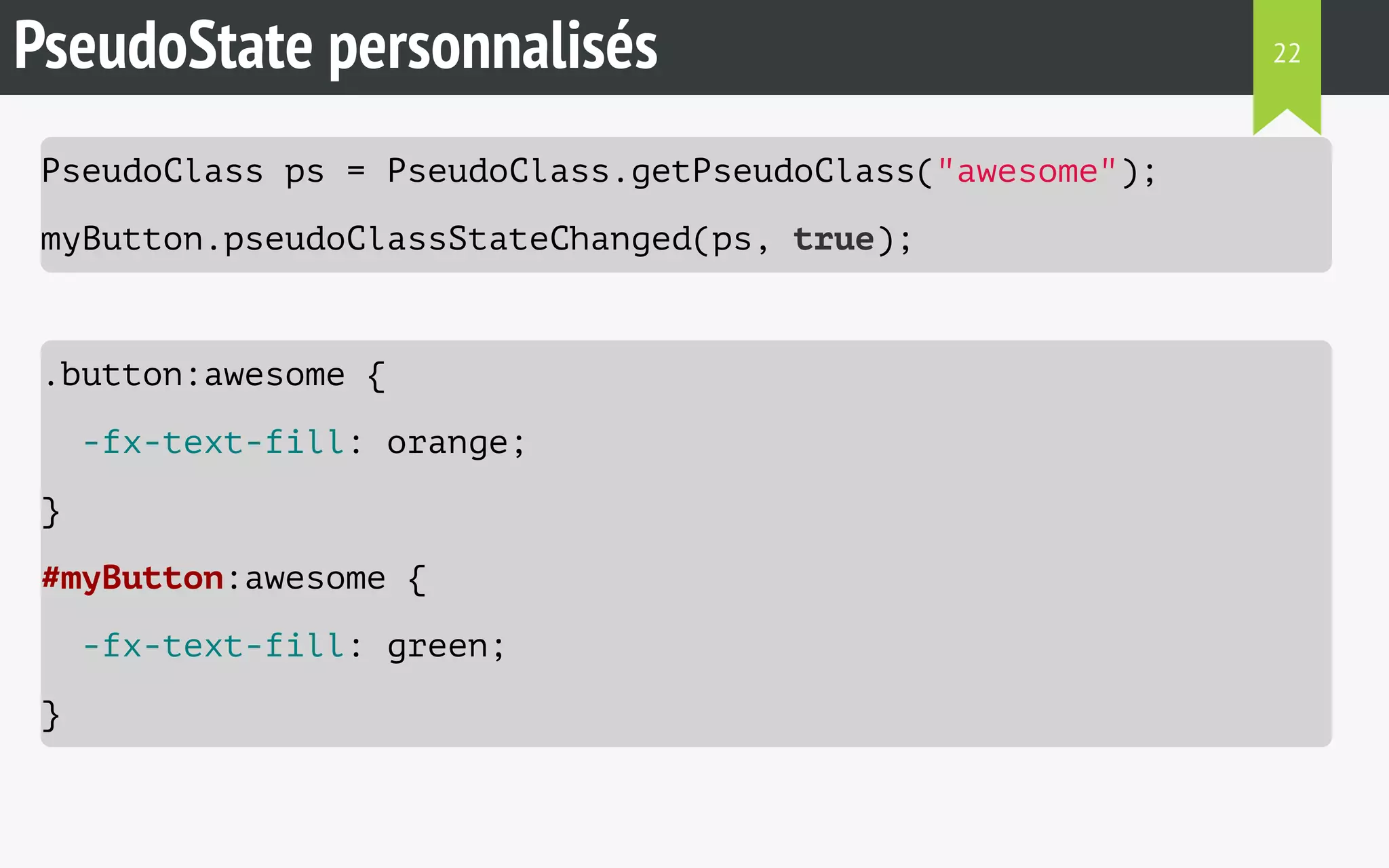 PseudoState personnalisés 
PseudoClass ps = PseudoClass.getPseudoClass("awesome"); 
myButton.pseudoClassStateChanged(ps, true); 
.button:awesome { 
-fx-text-fill: orange; 
} 
#myButton:awesome { 
-fx-text-fill: green; 
} 
22 
 