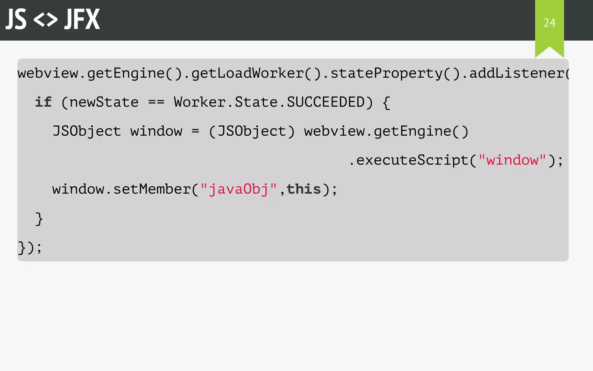 JS <> JFX 
webview.getEngine().getLoadWorker().stateProperty().addListener((observableValue, if (newState == Worker.State.SUCCEEDED) { 
JSObject window = (JSObject) webview.getEngine() 
.executeScript("window"); 
window.setMember("javaObj",this); 
} 
}); 
24 
 