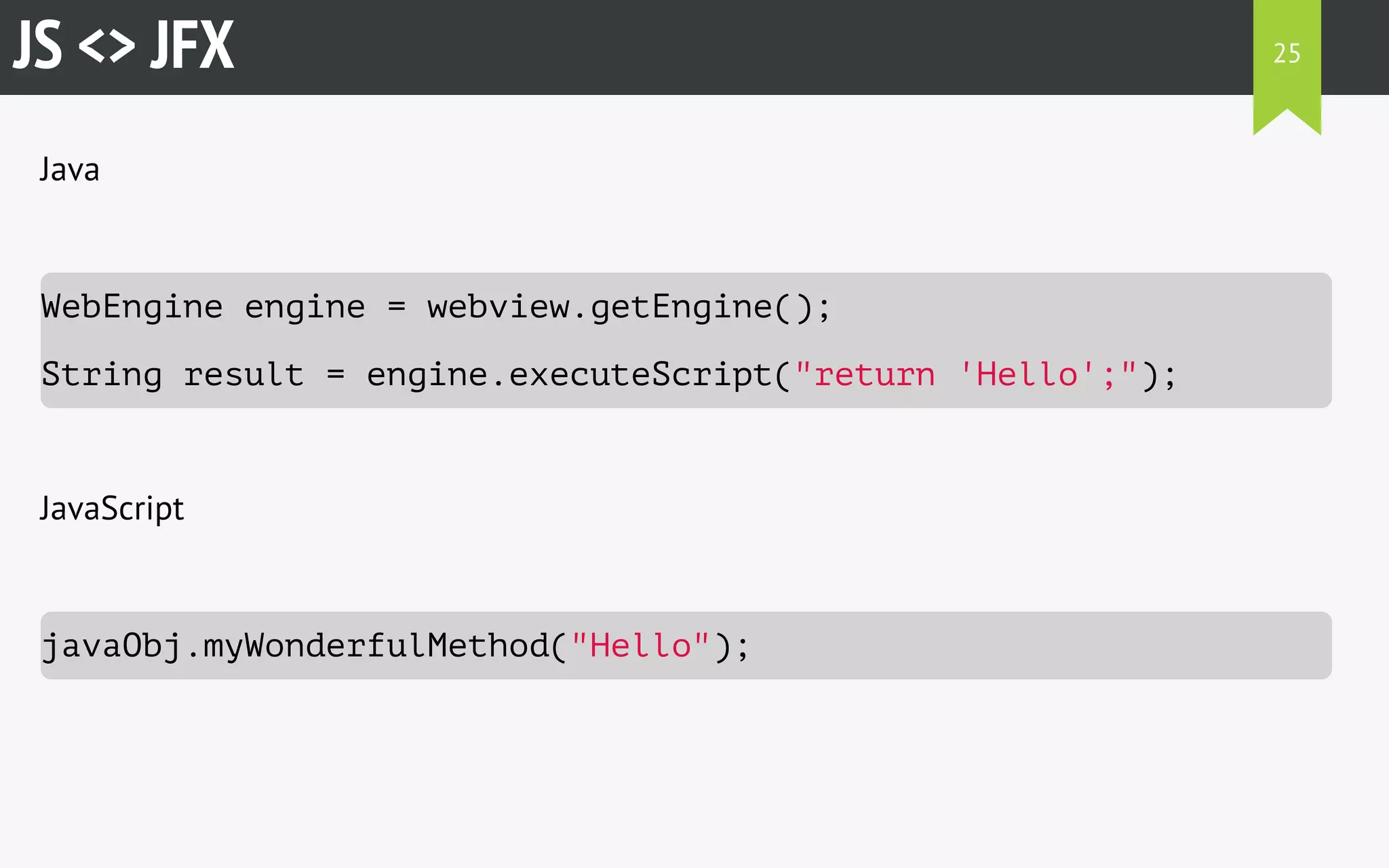 JS <> JFX 
Java 
WebEngine engine = webview.getEngine(); 
String result = engine.executeScript("return 'Hello';"); 
JavaScript 
javaObj.myWonderfulMethod("Hello"); 
25 
 