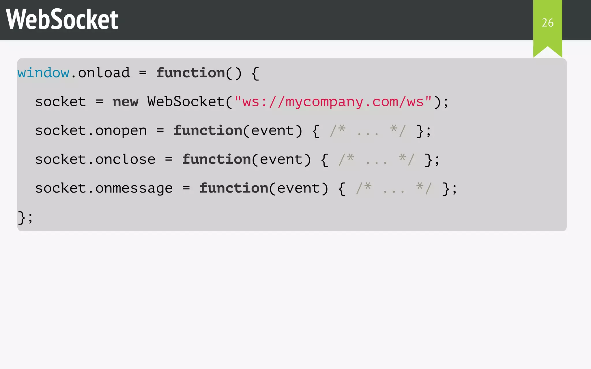 WebSocket 
window.onload = function() { 
socket = new WebSocket("ws://mycompany.com/ws"); 
socket.onopen = function(event) { /* ... */ }; 
socket.onclose = function(event) { /* ... */ }; 
socket.onmessage = function(event) { /* ... */ }; 
}; 
26 
 