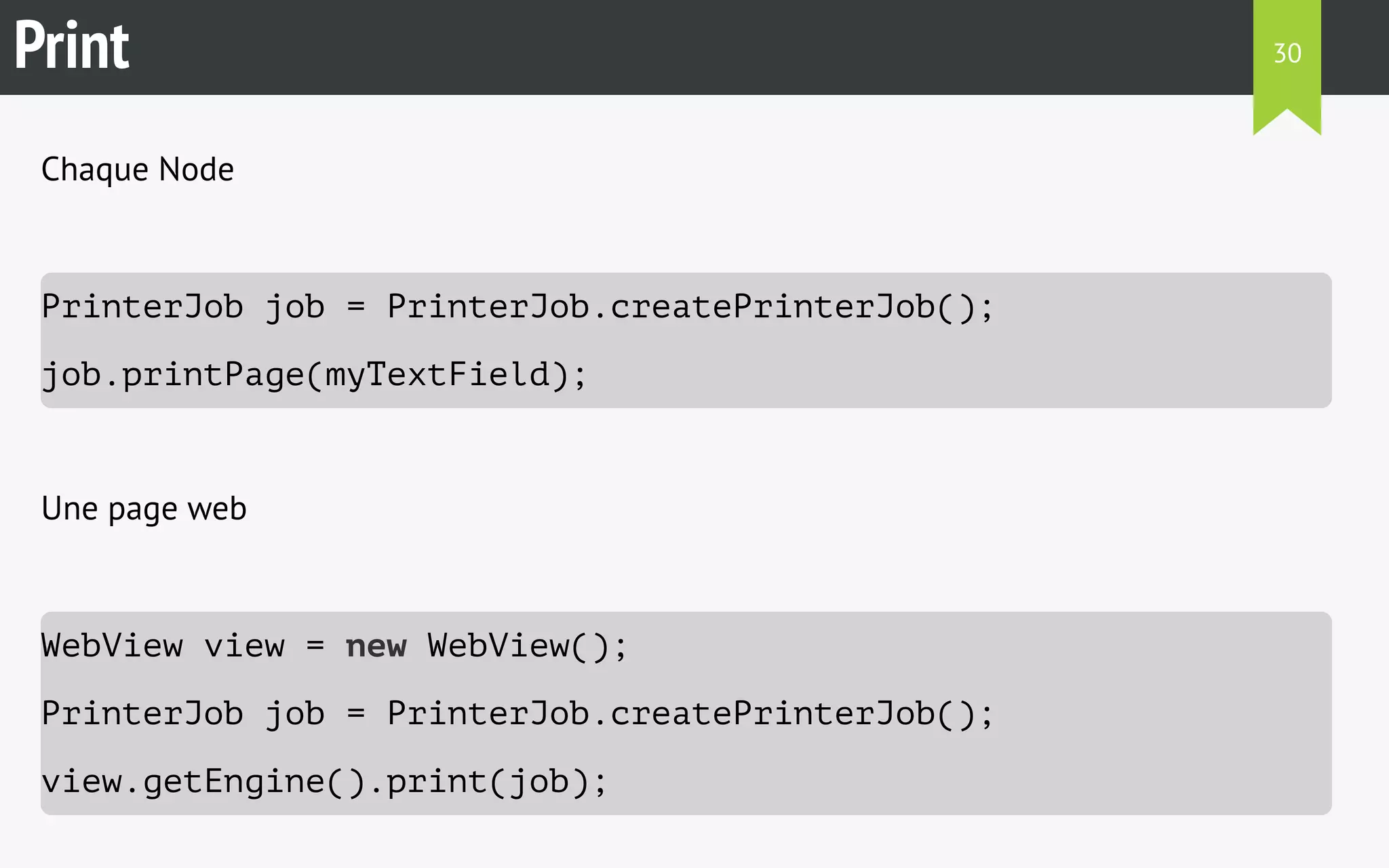 Print 
Chaque Node 
PrinterJob job = PrinterJob.createPrinterJob(); 
job.printPage(myTextField); 
Une page web 
WebView view = new WebView(); 
PrinterJob job = PrinterJob.createPrinterJob(); 
view.getEngine().print(job); 
30 
 