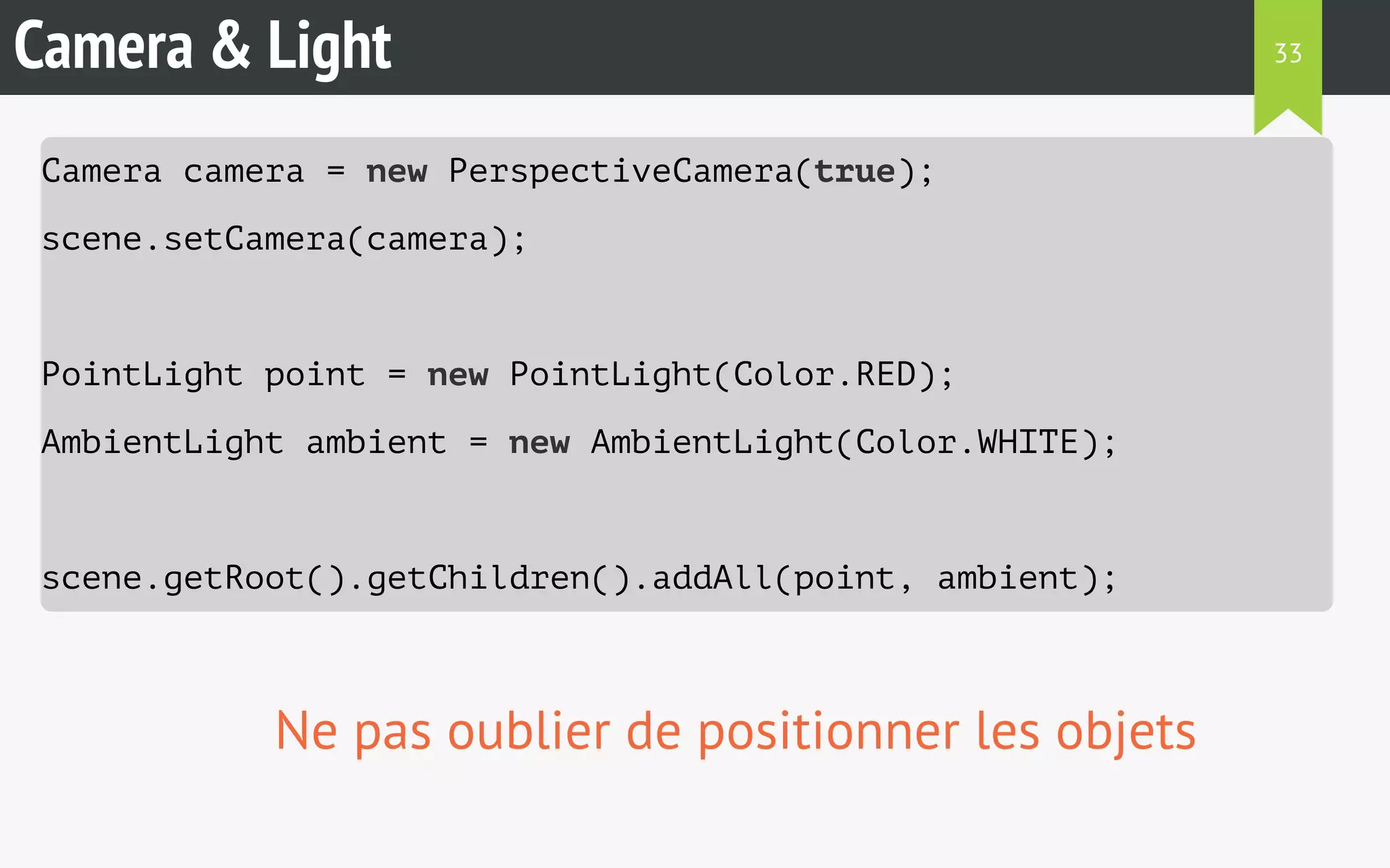 Camera & Light 
Camera camera = new PerspectiveCamera(true); 
scene.setCamera(camera); 
PointLight point = new PointLight(Color.RED); 
AmbientLight ambient = new AmbientLight(Color.WHITE); 
scene.getRoot().getChildren().addAll(point, ambient); 
Ne pas oublier de positionner les objets 
33 
 