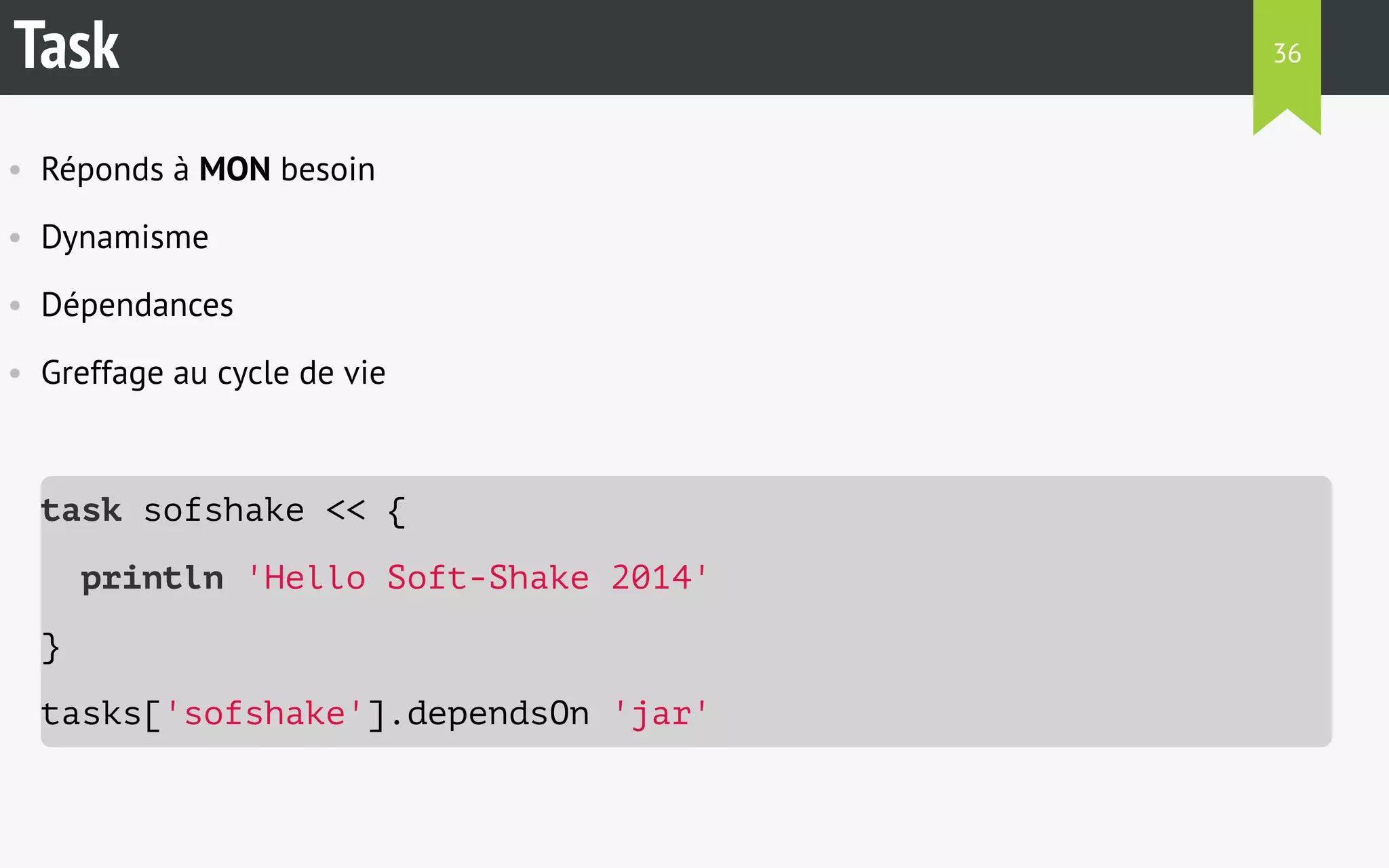 Task 
• Réponds à MON besoin 
• Dynamisme 
• Dépendances 
• Greffage au cycle de vie 
task sofshake << { 
println 'Hello Soft-Shake 2014' 
} 
tasks['sofshake'].dependsOn 'jar' 
36 
 