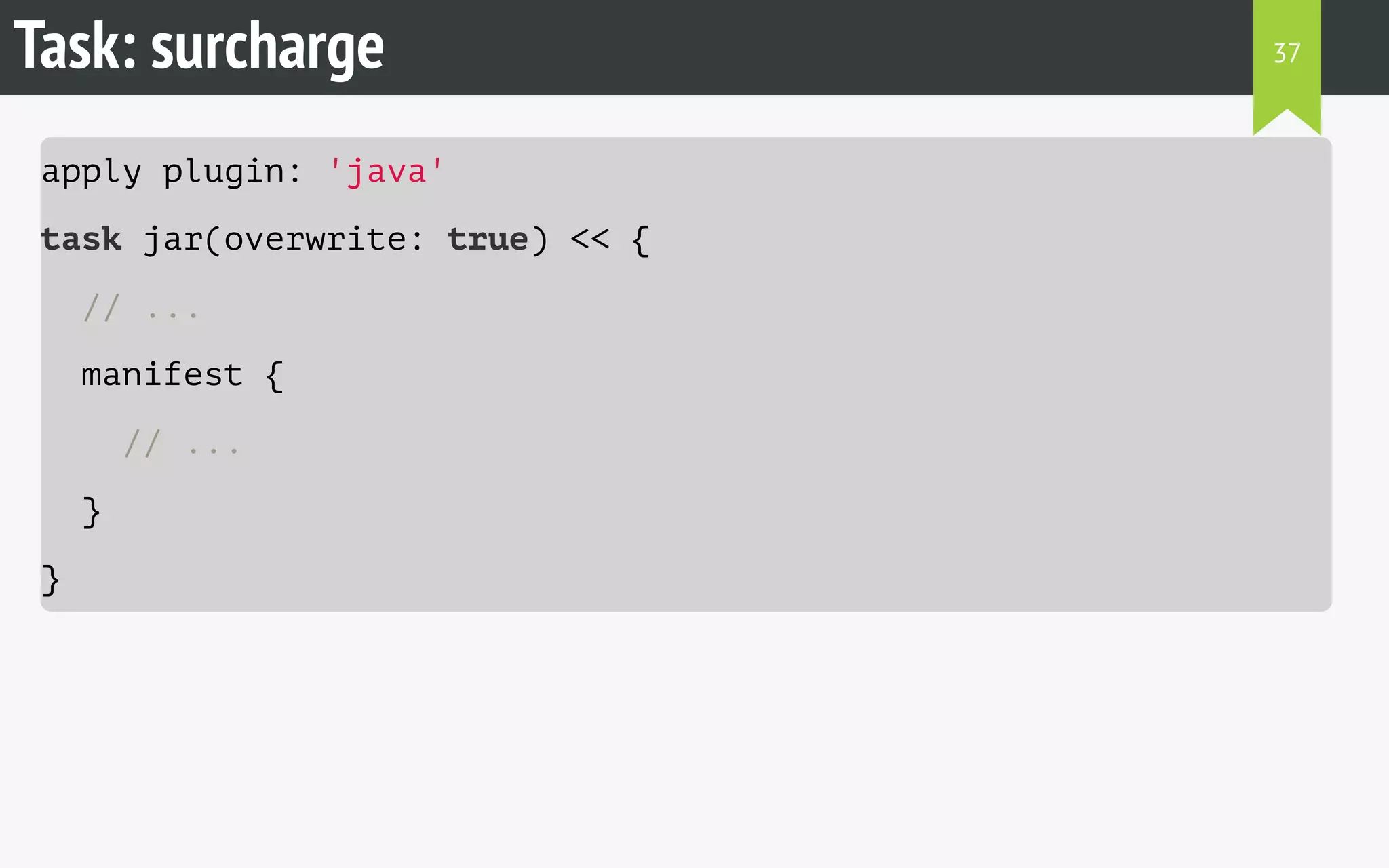 Task: surcharge 
apply plugin: 'java' 
task jar(overwrite: true) << { 
// ... 
manifest { 
// ... 
} 
} 
37 
 