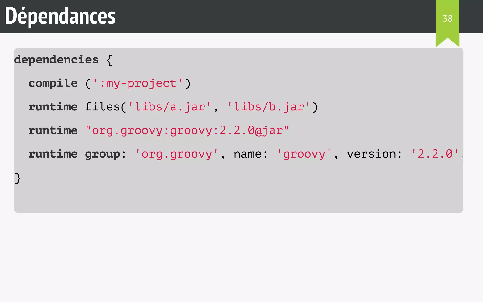 Dépendances 
dependencies { 
compile (':my-project') 
runtime files('libs/a.jar', 'libs/b.jar') 
runtime "org.groovy:groovy:2.2.0@jar" 
runtime group: 'org.groovy', name: 'groovy', version: '2.2.0', ext: 
} 
38 
 