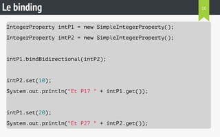 Le binding 
IntegerProperty intP1 = new SimpleIntegerProperty(); 
IntegerProperty intP2 = new SimpleIntegerProperty(); 
intP1.bindBidirectional(intP2); 
intP2.set(10); 
System.out.println("Et P1? " + intP1.get()); 
intP1.set(20); 
System.out.println("Et P2? " + intP2.get()); 
10 
 
