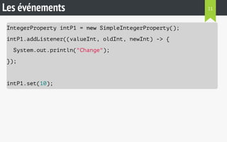 Les événements 
IntegerProperty intP1 = new SimpleIntegerProperty(); 
intP1.addListener((valueInt, oldInt, newInt) -> { 
System.out.println("Change"); 
}); 
intP1.set(10); 
11 
 