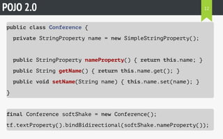 POJO 2.0 
public class Conference { 
private StringProperty name = new SimpleStringProperty(); 
12 
public StringProperty nameProperty() { return this.name; } 
public String getName() { return this.name.get(); } 
public void setName(String name) { this.name.set(name); } 
} 
final Conference softShake = new Conference(); 
tf.textProperty().bindBidirectional(softShake.nameProperty()); 
 