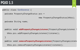POJO 1.5 
public class Conference { 
private PropertyChangeStatus pcs = 
new PropertyChangeStatus(this); 
private String name; 
public void addPropertyChangeListener(PropertyChangeListener listener) 
this.pcs.addPropertyChangeListener(listener); 
} 
public void removePropertyChangeListener(PropertyChangeListener listener) 
this.pcs.removePropertyChangeListener(listener); 
14 
 