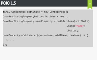 POJO 1.5 
final Conference softShake = new Conference(); 
JavaBeanStringPropertyBuilder builder = new ... 
JavaBeanStringProperty nameProperty = builder.bean(softShake) 
.name("name") 
.build(); 
nameProperty.addListener((valueName, oldIName, newName) -> { 
// ... 
}); 
15 
 