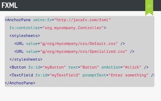 FXML 
<AnchorPane xmlns:fx="http://javafx.com/fxml" 
fx:controller="org.mycompany.Controller"> 
<stylesheets> 
<URL value="@/org/mycompany/css/Default.css" /> 
<URL value="@/org/mycompany/css/Specialized.css" /> 
</stylesheets> 
<Button fx:id="myButton" text="Button" onAction="#click" /> 
<TextField fx:id="myTextField" promptText="Enter something" /> 
</AnchorPane> 
17 
 
