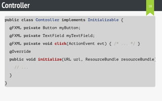 Controller 
public class Controller implements Initializable { 
@FXML private Button myButton; 
@FXML private TextField myTextField; 
@FXML private void click(ActionEvent evt) { /* ... */ } 
@Override 
public void initialize(URL url, ResourceBundle resourceBundle) 
// ... 
} 
} 
18 
 
