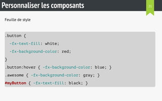 Personnaliser les composants 
Feuille de style 
.button { 
-fx-text-fill: white; 
-fx-background-color: red; 
} 
.button:hover { -fx-background-color: blue; } 
.awesome { -fx-background-color: gray; } 
#myButton { -fx-text-fill: black; } 
21 
 