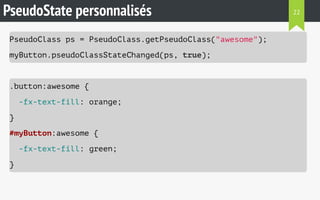 PseudoState personnalisés 
PseudoClass ps = PseudoClass.getPseudoClass("awesome"); 
myButton.pseudoClassStateChanged(ps, true); 
.button:awesome { 
-fx-text-fill: orange; 
} 
#myButton:awesome { 
-fx-text-fill: green; 
} 
22 
 