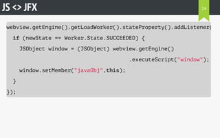 JS <> JFX 
webview.getEngine().getLoadWorker().stateProperty().addListener((observableValue, if (newState == Worker.State.SUCCEEDED) { 
JSObject window = (JSObject) webview.getEngine() 
.executeScript("window"); 
window.setMember("javaObj",this); 
} 
}); 
24 
 