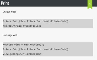 Print 
Chaque Node 
PrinterJob job = PrinterJob.createPrinterJob(); 
job.printPage(myTextField); 
Une page web 
WebView view = new WebView(); 
PrinterJob job = PrinterJob.createPrinterJob(); 
view.getEngine().print(job); 
30 
 