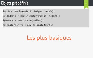 Objets prédéfinis 
Box b = new Box(width, height, depth); 
Cylinder c = new Cylinder(radius, height); 
Sphere s = new Sphere(radius); 
TriangleMesh tm = new TriangleMesh(); 
Les plus basiques 
32 
 