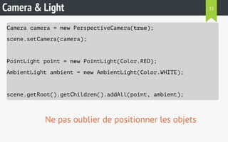 Camera & Light 
Camera camera = new PerspectiveCamera(true); 
scene.setCamera(camera); 
PointLight point = new PointLight(Color.RED); 
AmbientLight ambient = new AmbientLight(Color.WHITE); 
scene.getRoot().getChildren().addAll(point, ambient); 
Ne pas oublier de positionner les objets 
33 
 