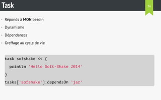 Task 
• Réponds à MON besoin 
• Dynamisme 
• Dépendances 
• Greffage au cycle de vie 
task sofshake << { 
println 'Hello Soft-Shake 2014' 
} 
tasks['sofshake'].dependsOn 'jar' 
36 
 