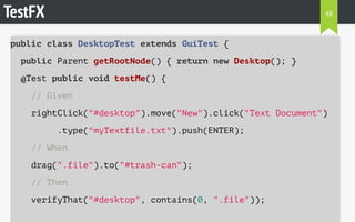 TestFX 
public class DesktopTest extends GuiTest { 
public Parent getRootNode() { return new Desktop(); } 
@Test public void testMe() { 
// Given 
rightClick("#desktop").move("New").click("Text Document") 
.type("myTextfile.txt").push(ENTER); 
// When 
drag(".file").to("#trash-can"); 
// Then 
verifyThat("#desktop", contains(0, ".file")); 
48 
 