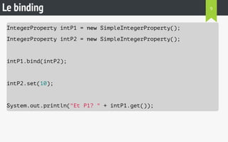 Le binding 
IntegerProperty intP1 = new SimpleIntegerProperty(); 
IntegerProperty intP2 = new SimpleIntegerProperty(); 
intP1.bind(intP2); 
intP2.set(10); 
System.out.println("Et P1? " + intP1.get()); 
9 
 
