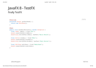 20.10.2015 JavaFX8 - TestFX - CDI - JUG
http://localhost:63342/java-courses/doc/javafx-testfx-tdd.html#1 103/164
JavaFX 8 - TestFX
finally TestFX
@SvenRuppert
@Override
protected Parent getRootNode() {
return new MainPane();
}
@Test
public void testMainButton01() throws Exception {
final Label lbMain = find("#lb");
Assert.assertNotNull(lbMain);
Assertions.verifyThat(lbMain, hasText("Hello World"));
final Button btnMain = find("#btn");
Assert.assertNotNull(btnMain);
Assertions.verifyThat(btnMain, hasText("Main Button"));
final EditPane editPane = find("#editPane");
Assert.assertNotNull(editPane);
}
JAVA
104/165
 