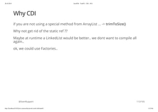 20.10.2015 JavaFX8 - TestFX - CDI - JUG
http://localhost:63342/java-courses/doc/javafx-testfx-tdd.html#1 112/164
Why CDI
if you are not using a special method from ArrayList ... -> trimToSize()
Why not get rid of the static ref ??
Maybe at runtime a LinkedList would be better.. we dont want to compile all
again..
ok, we could use Factories..
@SvenRuppert 113/165
 
