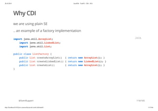 20.10.2015 JavaFX8 - TestFX - CDI - JUG
http://localhost:63342/java-courses/doc/javafx-testfx-tdd.html#1 113/164
Why CDI
we are using plain SE
.. an example of a factory implementation
@SvenRuppert
importjava.util.ArrayList;
importjava.util.LinkedList;
importjava.util.List;
publicclassListFactory{
publicListcreateArrayList() {returnnewArrayList();}
publicListcreateLinkedList(){returnnewLinkedList();}
publicListcreateList() {returnnewArrayList();}
}
JAVA
114/165
 