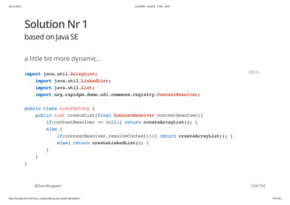 20.10.2015 JavaFX8 - TestFX - CDI - JUG
http://localhost:63342/java-courses/doc/javafx-testfx-tdd.html#1 123/164
Solution Nr 1
based on Java SE
a little bit more dynamic..
@SvenRuppert
importjava.util.ArrayList;
importjava.util.LinkedList;
importjava.util.List;
importorg.rapidpm.demo.cdi.commons.registry.ContextResolver;
publicclassListFactory{
publicListcreateList(finalContextResolvercontextResolver){
if(contextResolver==null){returncreateArrayList();}
else{
if(contextResolver.resolveContext()){returncreateArrayList();}
else{returncreateLinkedList();}
}
}
}
JAVA
124/165
 