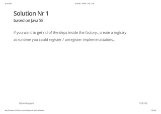 20.10.2015 JavaFX8 - TestFX - CDI - JUG
http://localhost:63342/java-courses/doc/javafx-testfx-tdd.html#1 128/164
Solution Nr 1
based on Java SE
if you want to get rid of the deps inside the factory.. create a registry
at runtime you could register / unregister implemenattaions..
@SvenRuppert 129/165
 